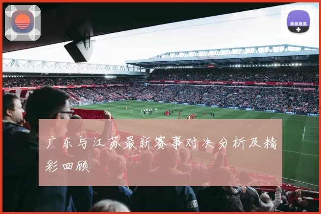 广东与江苏最新赛事对决分析及精彩回顾