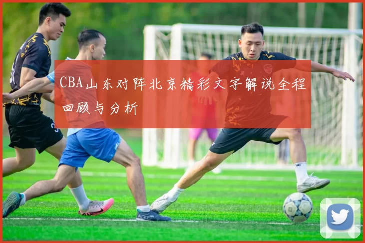 CBA山东对阵北京精彩文字解说全程回顾与分析