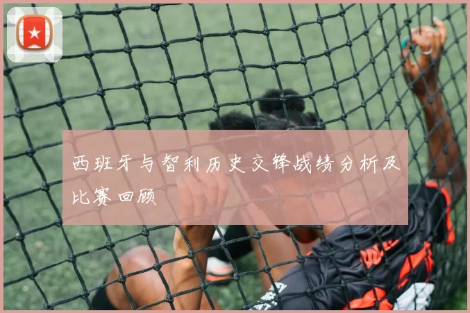 西班牙与智利历史交锋战绩分析及比赛回顾