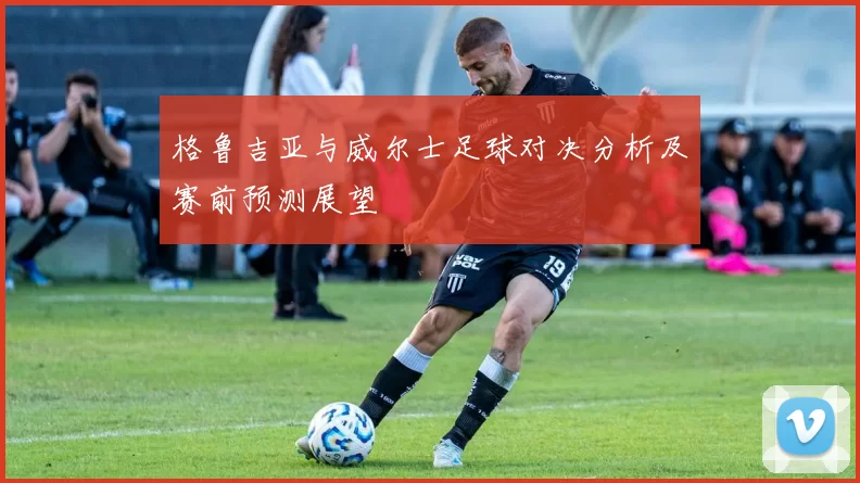 格鲁吉亚与威尔士足球对决分析及赛前预测展望