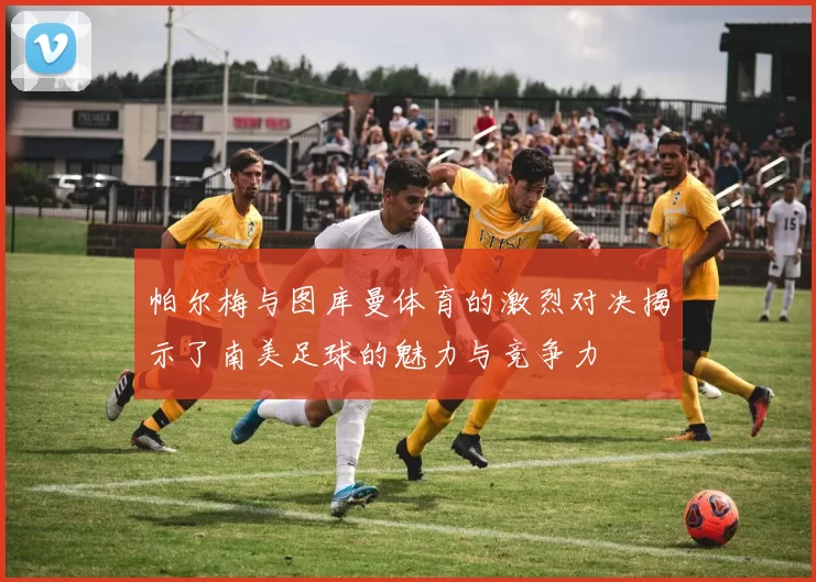 帕尔梅与图库曼体育的激烈对决揭示了南美足球的魅力与竞争力