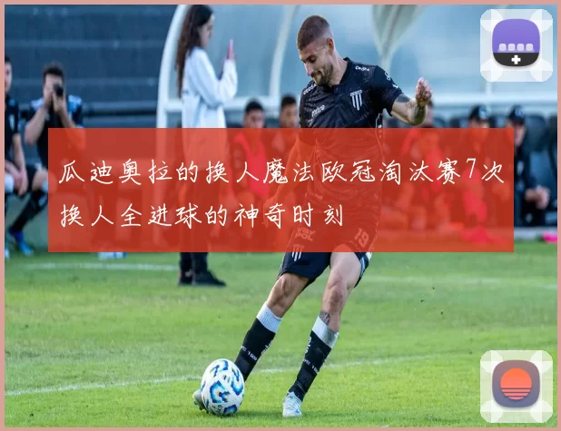 瓜迪奥拉的换人魔法欧冠淘汰赛7次换人全进球的神奇时刻
