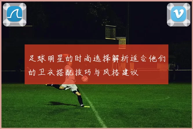 足球明星的时尚选择解析适合他们的卫衣搭配技巧与风格建议