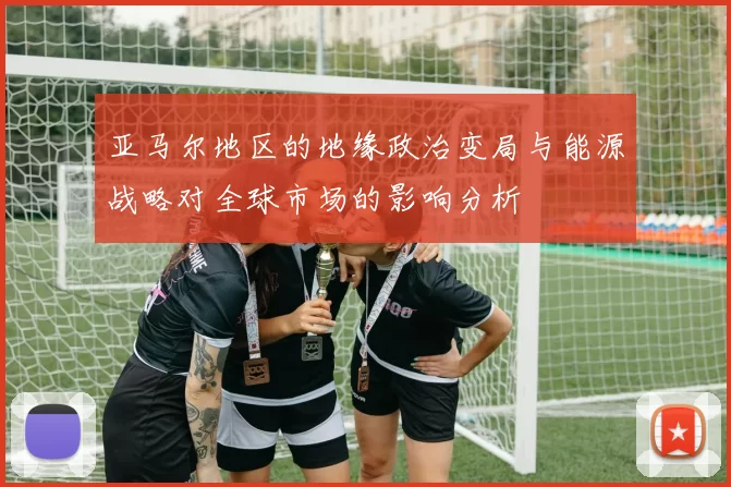 亚马尔地区的地缘政治变局与能源战略对全球市场的影响分析
