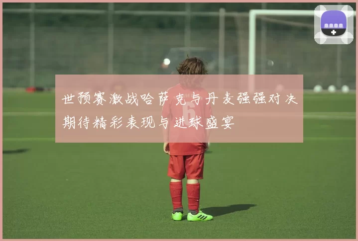世预赛激战哈萨克与丹麦强强对决期待精彩表现与进球盛宴