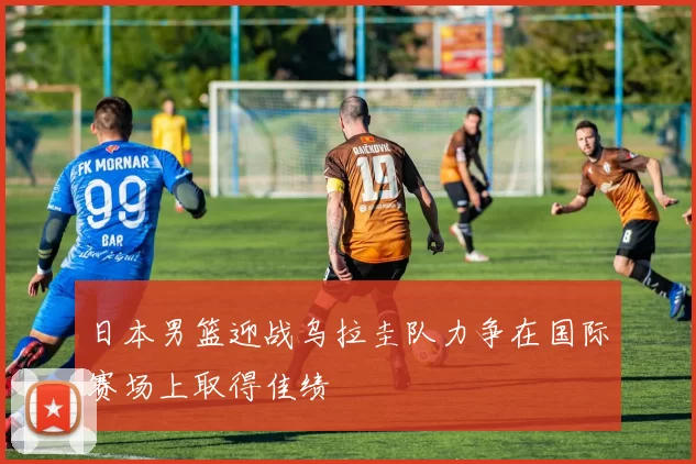 日本男篮迎战乌拉圭队力争在国际赛场上取得佳绩
