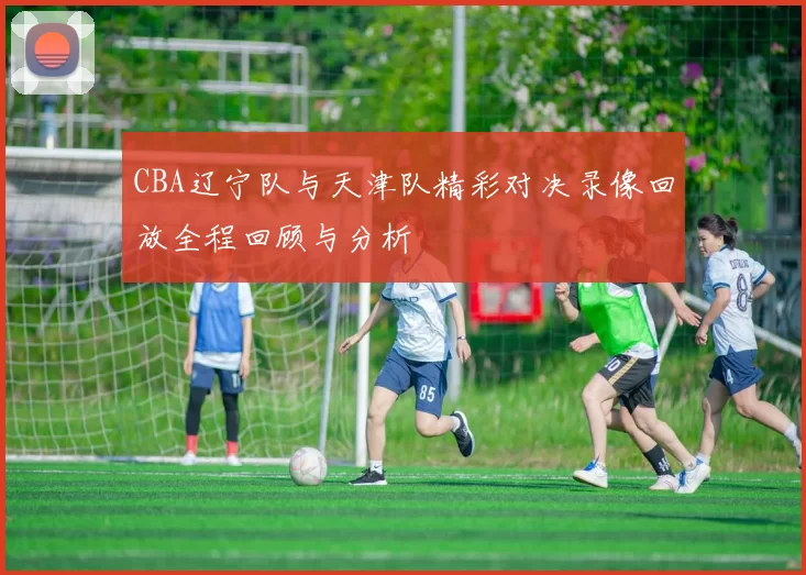 CBA辽宁队与天津队精彩对决录像回放全程回顾与分析